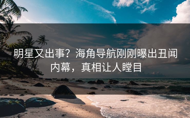 明星又出事？海角导航刚刚曝出丑闻内幕，真相让人瞠目
