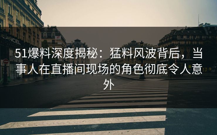 51爆料深度揭秘：猛料风波背后，当事人在直播间现场的角色彻底令人意外