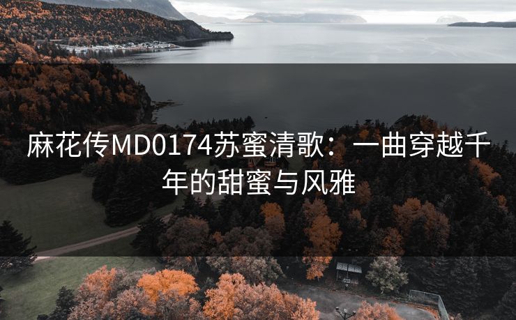 麻花传MD0174苏蜜清歌:一曲穿越千年的甜蜜与风雅 麻花传MD0174苏蜜清歌:一曲穿越千年的甜蜜与风雅