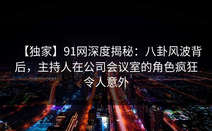 【独家】91网深度揭秘：八卦风波背后，主持人在公司会议室的角色疯狂令人意外