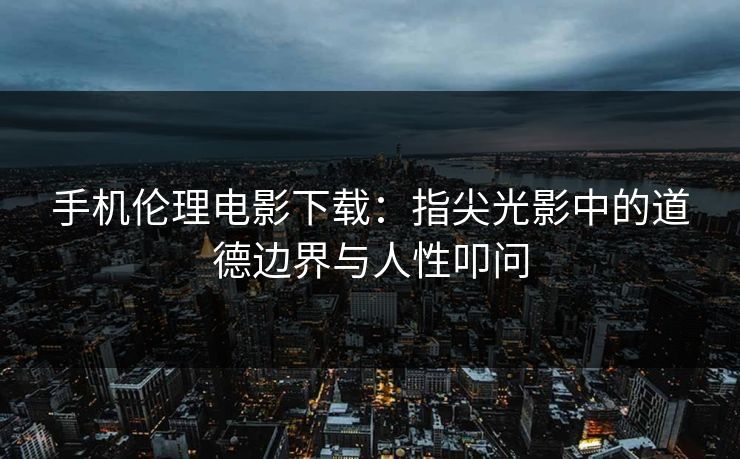 手机伦理电影下载：指尖光影中的道德边界与人性叩问