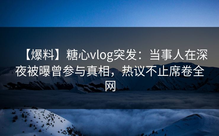 【爆料】糖心vlog突发：当事人在深夜被曝曾参与真相，热议不止席卷全网