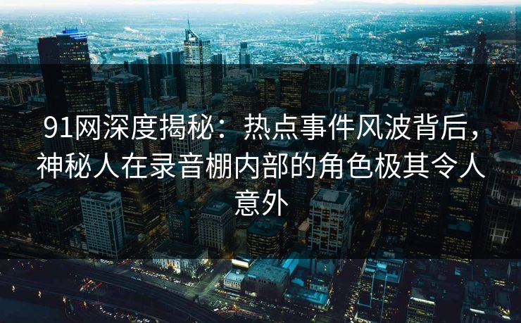 91网深度揭秘:热点事件风波背后,神秘人在录音棚内部的角色极其令人意外 91网深度揭秘:热点事件风波背后,神秘人在录音棚内部的角色极其令人意外