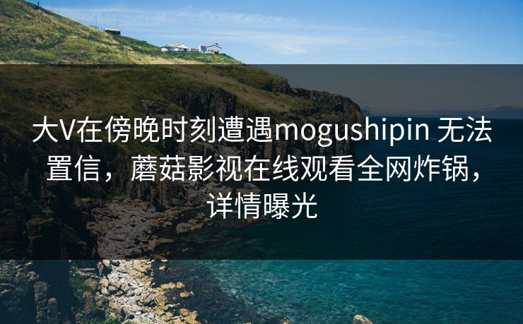 大V在傍晚时刻遭遇mogushipin 无法置信,蘑菇影视在线观看全网炸锅,详情曝光 大V在傍晚时刻遭遇mogushipin 无法置信,蘑菇影视在线观看全网炸锅,详情曝光