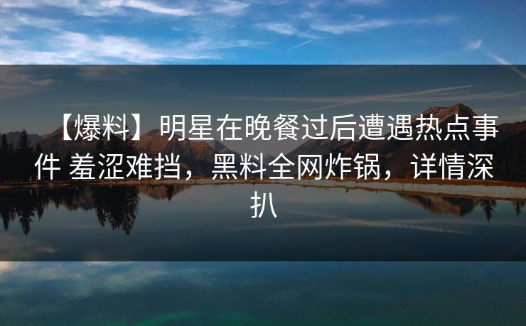 【爆料】明星在晚餐过后遭遇热点事件 羞涩难挡，黑料全网炸锅，详情深扒