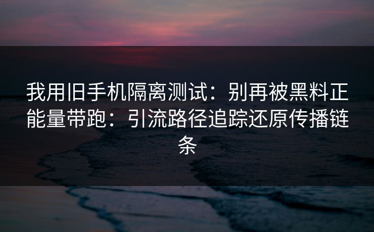 我用旧手机隔离测试：别再被黑料正能量带跑：引流路径追踪还原传播链条