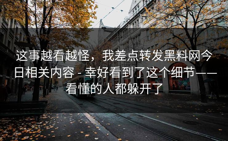 这事越看越怪,我差点转发黑料网今日相关内容 - 幸好看到了这个细节——看懂的人都躲开了 这事越看越怪,我差点转发黑料网今日相关内容 - 幸好看到了这个细节——看懂的人都躲开了