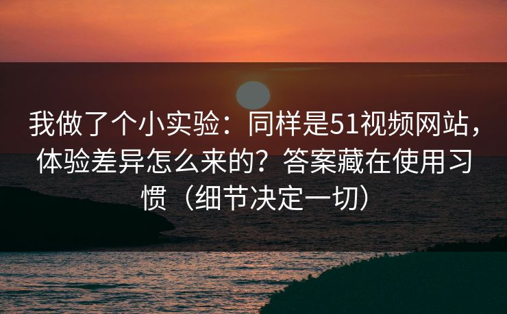 我做了个小实验：同样是51视频网站，体验差异怎么来的？答案藏在使用习惯（细节决定一切）