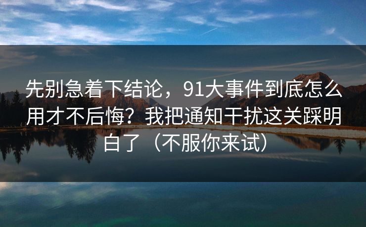先别急着下结论，91大事件到底怎么用才不后悔？我把通知干扰这关踩明白了（不服你来试）