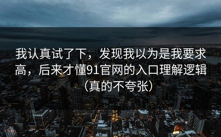 我认真试了下,发现我以为是我要求高,后来才懂91官网的入口理解逻辑(真的不夸张) 我认真试了下,发现我以为是我要求高,后来才懂91官网的入口理解逻辑(真的不夸张)