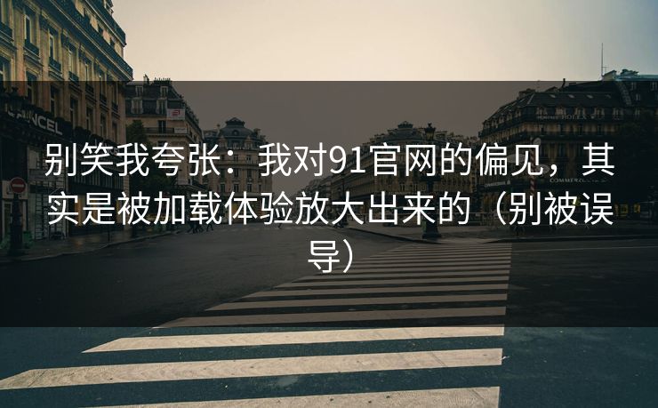 别笑我夸张：我对91官网的偏见，其实是被加载体验放大出来的（别被误导）