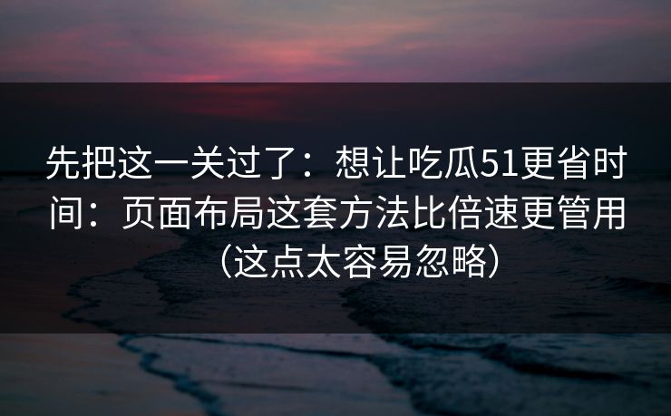 先把这一关过了：想让吃瓜51更省时间：页面布局这套方法比倍速更管用（这点太容易忽略）