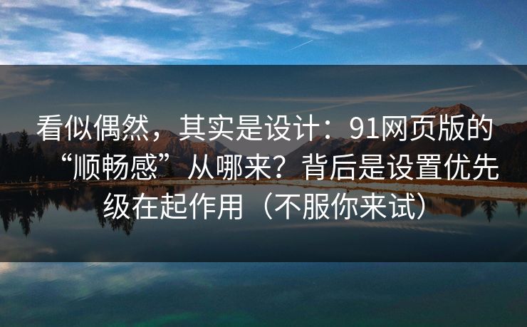 看似偶然，其实是设计：91网页版的“顺畅感”从哪来？背后是设置优先级在起作用（不服你来试）
