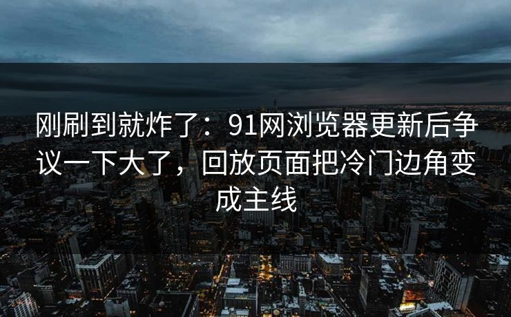 刚刷到就炸了：91网浏览器更新后争议一下大了，回放页面把冷门边角变成主线