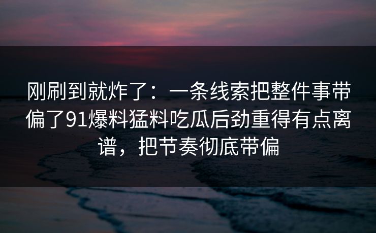 刚刷到就炸了：一条线索把整件事带偏了91爆料猛料吃瓜后劲重得有点离谱，把节奏彻底带偏