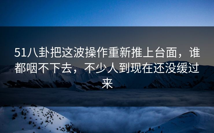 51八卦把这波操作重新推上台面，谁都咽不下去，不少人到现在还没缓过来